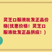 灵芝口服液批发正品价格(优惠价格！灵芝口服液批发正品供应！)