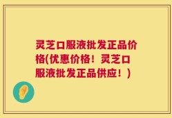 灵芝口服液批发正品价格(优惠价格！灵芝口服液批发正品供应！)