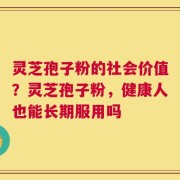 灵芝孢子粉的社会价值？灵芝孢子粉，健康人也能长期服用吗