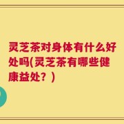 灵芝茶对身体有什么好处吗(灵芝茶有哪些健康益处？)