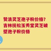 赞清灵芝孢子粉价格？吉林抚松玉秀堂灵芝破壁孢子粉价格