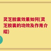 灵芝胶囊效果如何(灵芝胶囊的功效及作用介绍)