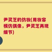 尹灵芝的仿妆(用妆容模仿偶像，尹灵芝再现细节)