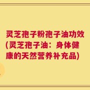 灵芝孢子粉孢子油功效(灵芝孢子油：身体健康的天然营养补充品)