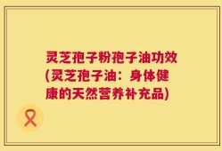 灵芝孢子粉孢子油功效(灵芝孢子油：身体健康的天然营养补充品)