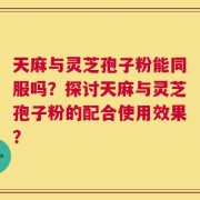 天麻与灵芝孢子粉能同服吗？探讨天麻与灵芝孢子粉的配合使用效果？
