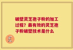 破壁灵芝孢子粉的加工过程？最有效的灵芝孢子粉破壁技术是什么
