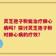 灵芝孢子粉能治疗肺心病吗？探讨灵芝孢子粉对肺心病的疗效？