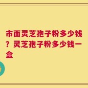 市面灵芝孢子粉多少钱？灵芝孢子粉多少钱一盒