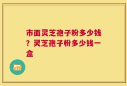 市面灵芝孢子粉多少钱？灵芝孢子粉多少钱一盒