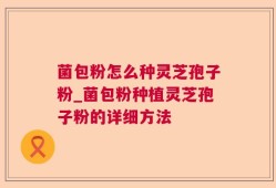菌包粉怎么种灵芝孢子粉_菌包粉种植灵芝孢子粉的详细方法