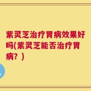 紫灵芝治疗胃病效果好吗(紫灵芝能否治疗胃病？)