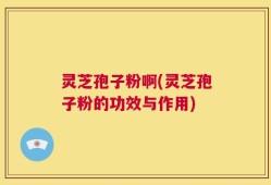 灵芝孢子粉啊(灵芝孢子粉的功效与作用)