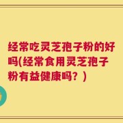 经常吃灵芝孢子粉的好吗(经常食用灵芝孢子粉有益健康吗？)