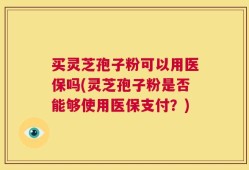 买灵芝孢子粉可以用医保吗(灵芝孢子粉是否能够使用医保支付？)