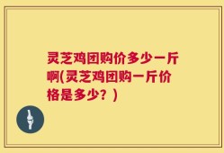 灵芝鸡团购价多少一斤啊(灵芝鸡团购一斤价格是多少？)