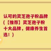 认可的灵芝孢子粉品牌(【推荐】灵芝孢子粉十大品牌，健康养生首选！)