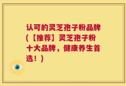 认可的灵芝孢子粉品牌(【推荐】灵芝孢子粉十大品牌，健康养生首选！)