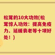 松茸的10大功效(松茸惊人功效：提高免疫力、延缓衰老等十项好处！)