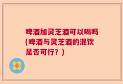 啤酒加灵芝酒可以喝吗(啤酒与灵芝酒的混饮是否可行？)