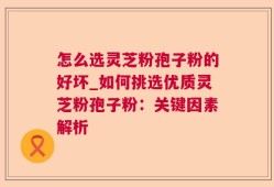 怎么选灵芝粉孢子粉的好坏_如何挑选优质灵芝粉孢子粉：关键因素解析