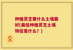 种植灵芝要什么土壤最好(最佳种植灵芝土壤特征是什么？)