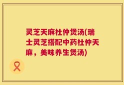灵芝天麻杜仲煲汤(瑞士灵芝搭配中药杜仲天麻，美味养生煲汤)
