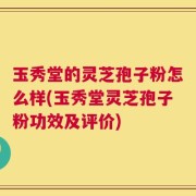 玉秀堂的灵芝孢子粉怎么样(玉秀堂灵芝孢子粉功效及评价)