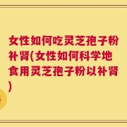 女性如何吃灵芝孢子粉补肾(女性如何科学地食用灵芝孢子粉以补肾)
