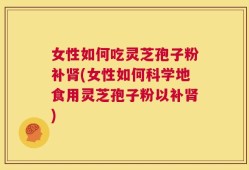 女性如何吃灵芝孢子粉补肾(女性如何科学地食用灵芝孢子粉以补肾)