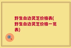 野生白边灵芝价格表(野生白边灵芝价格一览表)
