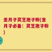 坐月子灵芝孢子粉(坐月子必备：灵芝孢子粉)