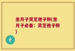 坐月子灵芝孢子粉(坐月子必备：灵芝孢子粉)