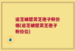运芝破壁灵芝孢子粉价格(运芝破壁灵芝孢子粉价位)