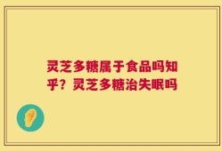 灵芝多糖属于食品吗知乎？灵芝多糖治失眠吗