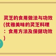 灵芝的食用做法与功效(优雅美味的灵芝料理：食用方法及保健功效)