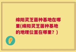绵阳灵芝菌种基地在哪里(绵阳灵芝菌种基地的地理位置在哪里？)
