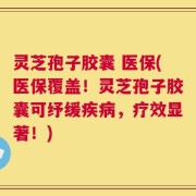灵芝孢子胶囊 医保(医保覆盖！灵芝孢子胶囊可纾缓疾病，疗效显著！)