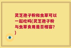 灵芝孢子粉和虫草可以一起吃吗(灵芝孢子粉与虫草食用是否相容？)