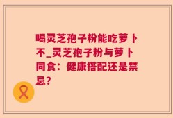 喝灵芝孢子粉能吃萝卜不_灵芝孢子粉与萝卜同食：健康搭配还是禁忌？
