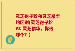 灵芝孢子粉和灵芝精华的区别(灵芝孢子粉 VS 灵芝精华，你选哪个？)