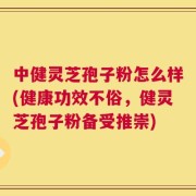 中健灵芝孢子粉怎么样(健康功效不俗，健灵芝孢子粉备受推崇)
