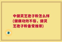 中健灵芝孢子粉怎么样(健康功效不俗，健灵芝孢子粉备受推崇)