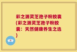 彩之源灵芝孢子粉胶囊(彩之源灵芝孢子粉胶囊：天然健康养生之选)