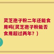 灵芝孢子粉二年还能食用吗(灵芝孢子粉能否食用超过两年？)