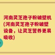 河南灵芝孢子粉破壁机(河南灵芝孢子粉破壁设备，让灵芝营养更易吸收)