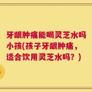 牙龈肿痛能喝灵芝水吗小孩(孩子牙龈肿痛，适合饮用灵芝水吗？)