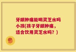 牙龈肿痛能喝灵芝水吗小孩(孩子牙龈肿痛，适合饮用灵芝水吗？)