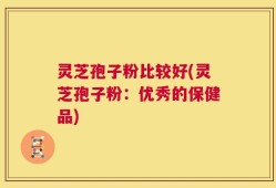 灵芝孢子粉比较好(灵芝孢子粉：优秀的保健品)