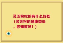 灵芝粉吃的有什么好处 (灵芝粉的健康益处，你知道吗？)